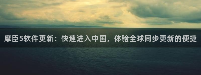 壹号电子娱乐app下载安装最新版本：摩臣5软件更新：快速进入中国，体验全球同步更新的便捷