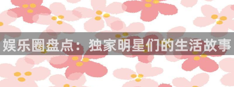 壹号app下载官网娱乐：娱乐圈盘点：独家明星们的生活故事