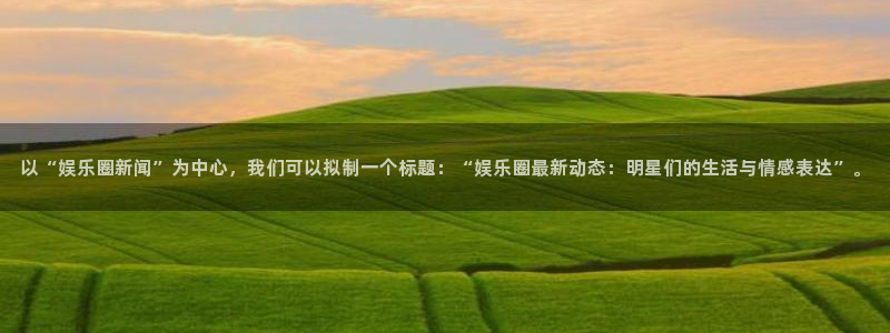 新航娱乐,apk.：以“娱乐圈新闻”为中心，我们可以拟制一个标题：“娱乐圈最新动态：明星们的生活与情感表达”。