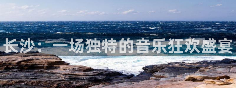 新航娱乐com：长沙：一场独特的音乐狂欢盛宴