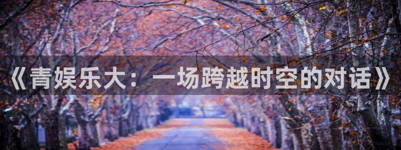 壹号官网app下载安装：《青娱乐大：一场跨越时空的对话》